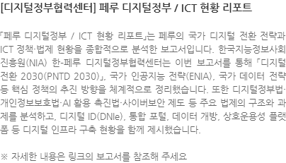 「페루 디지털정부 / ICT 현황 리포트」는 페루의 국가 디지털 전환 전략과 ICT 정책·법제 현황을 종합적으로 분석한 보고서입니다. 한국지능정보사회진흥원(NIA) 한–페루 디지털정부협력센터는 이번 보고서를 통해 「디지털 전환 2030(PNTD 2030)」, 국가 인공지능 전략(ENIA), 국가 데이터 전략 등 핵심 정책의 추진 방향을 체계적으로 정리했습니다. 또한 디지털정부법·개인정보보호법·AI 활용 촉진법·사이버보안 제도 등 주요 법제의 구조와 과제를 분석하고, 디지털 ID(DNIe), 통합 포털, 데이터 개방, 상호운용성 플랫폼 등 디지털 인프라 구축 현황을 함께 제시했습니다.  ※ 자세한 내용은 링크의 보고서를 참조해 주세요
