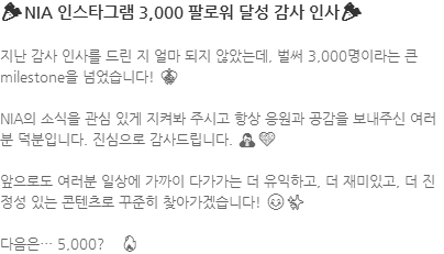 지난 감사 인사를 드린 지 얼마 되지 않았는데, 벌써 3,000명이라는 큰 milestone을 넘었습니다! 🎊 NIA의 소식을 관심 있게 지켜봐 주시고 항상 응원과 공감을 보내주신 여러분 덕분입니다. 진심으로 감사드립니다. 🙏💙 앞으로도 여러분 일상에 가까이 다가가는 더 유익하고, 더 재미있고, 더 진정성 있는 콘텐츠로 꾸준히 찾아가겠습니다! 😊✨ 다음은… 5,000? 🤭🔥 
