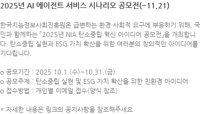한국지능정보사회진흥원은 급변하는 환경·사회적 요구에 부응하기 위해, 국민과 함께하는 「2025년 NIA 탄소중립 혁신 아이디어 공모전」을 개최합니다. 탄소중립 실현과 ESG 가치 확산을 위한 여러분의 창의적인 아이디어를 기다립니다. o 공모기간 : 2025.10.1.(수)~10.31.(금) o 공모주제 : 탄소중립 실현 및 ESG 가치 확산을 위한 친환경 아이디어 o 접수방법 : 개인별 이메일 접수(양식 참조) * 자세한 내용은 링크의 공지사항을 참조해주세요