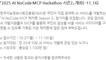 한국지능정보사회진흥원(NIA)은 국민이 직접 참여해 AI 서비스를 개발하는 「AI NoCode·MCP 해커톤 Season 2」 참가자를 모집합니다. 코딩 없이도 AI 개발지원툴과 MCP를 활용해 국민의 일상을 바꿀 서비스 아이디어를 구현할 수 있도록 기획된 이번 해커톤에 많은 참여 부탁드립니다. o 접수기간 : 10.27(월) ~ 11.16(일) o 참가대상 : 만 20세 이상 AI 서비스 개발에 관심 있는 누구나 o 시상규모 : 총상금 1,100만 원! * 자세한 내용은 링크의 공지사항을 참조해주세요