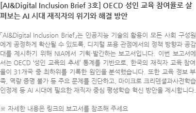 「AI&Digital Inclusion Brief」는 인공지능 기술의 활용이 모든 사회 구성원에게 공정하게 확산될 수 있도록, 디지털 포용 관점에서의 정책 방향과 공감대를 제시하기 위해 NIA에서 기획·발간하는 보고서입니다. 이번 보고서에서는 OECD 성인 교육의 추세 통계를 기반으로, 한국의 재직자 교육 참여율이 31개국 중 최하위를 기록한 원인을 분석했습니다. 또한 교육 정보 부족, 역량 증명 불가 등 주요 문제를 진단하고, 마이크로 크리덴셜과사전학습인정제 등 AI 시대에 필요한 재직자 중심 평생학습 혁신 방안을 제시합니다. ※ 자세한 내용은 링크의 보고서를 참조해 주세요