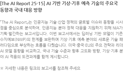 「The AI Report」는 인공지능 기술·산업·정책의 글로벌 이슈와 동향을 시사점을 중심으로 분석하여, 인공지능 분야 정책 대응을 지원하기 위해 NIA가 기획·발간하는 보고서입니다. 이번 보고서에서는 딥러닝 기반 모델이 기존 수치예보(NWP)의 한계를 보완하며 기상·기후 예측 분야의 새로운 기술 패러다임으로 부상하는 흐름을 다뤘습니다. 미국·중국·EU의 주요 전략과 리더 AI 모델 동향을 비교하고, 국내 기술 수준과 향후 고도화 방향, 기상·기후 분야 AI 적용의 도전과제를 함께 제시합니다. ※ 자세한 내용은 링크의 보고서를 참조해 주세요