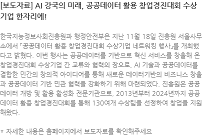 한국지능정보사회진흥원과 행정안전부은 지난 11월 18일 진흥원 서울사무소에서 「공공데이터 활용 창업경진대회 수상기업 네트워킹 행사」를 개최했다고 밝혔다. 이번 행사는 공공데이터를 기반으로 혁신 서비스를 창출해 온 창업경진대회 수상기업 간 교류와 협력의 장으로, AI 기술과 공공데이터를 결합한 민간의 창의적 아이디어를 통해 새로운 데이터기반의 비즈니스 창출과 공공데이터 기반 민관 협력을 강화하기 위해 마련되었다. 진흥원은 공공데이터 개방 및 활용 활성화 전문기관으로, 2013년부터 2024년까지 공공데이터 활용 창업경진대회를 통해 130여개 수상팀을 선정하여 창업을 지원해왔다. 