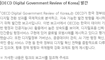 「OECD Digital Government Review of Korea」는 OECD가 한국 정부의 디지털 전환 성과를 국제적으로 분석하고, 지속 가능한 발전 방향을 제시하기 위해 발간한 보고서입니다. 이번 보고서에서 OECD는 한국이 데이터 기반 행정과 인공지능(AI) 활용에서 높은 성숙도를 보이며, 디지털포용·신뢰·인간중심 행정서비스 구현에 있어 글로벌 모범사례를 제시하고 있다고 평가했습니다. 또한 디지털정부 거버넌스, 공공데이터 관리, AI 기반 행정 혁신, 국민 중심 서비스 구현 등 한국 정부의 디지털 혁신 전략을 종합적으로 다루고 있으며, 향후 정책 방향과 국제협력 강화 과제도 함께 제시합니다. ※ 자세한 내용은 링크의 보고서를 참조해 주세요