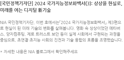NIA 국민정책기자단, 이번 호에서는「2024 국가지능정보화백서」 제3편으로 현실이 된 미래 기술의 변화를 살펴봅니다. 영화 속 상상이었던 메타버스, 양자컴퓨팅, 제로 트러스트 보안 등이 실제 사회에서 구현되는 과정을 중심으로, 초연결·초지능 사회의 진전과 기술 융합의 흐름을 조명했습니다.  * 자세한 내용은 NIA 블로그에서 확인해주세요