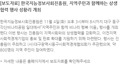 한국지능정보사회진흥원은 11월 4일(화) 오후 3시부터 8시까지 대구 동구 각산비나리공원 일대에서「지역주민과 함께 비나리 행복 이음」 행사를 개최했다.이번 행사는 진흥원이 지역사회와의 상생협력을 강화하고, 이전지역 사회적경제기업의 홍보 및 판로 확대를 지원하기 위해 마련됐다. 행사는 진흥원이 주최하고 (사)대구광역시동구사회적경제협의회가 주관했으며, 약 800명의 지역 주민이 참여하였다.  * 자세한 내용은 홈페이지에서 보도자료를 확인해주세요