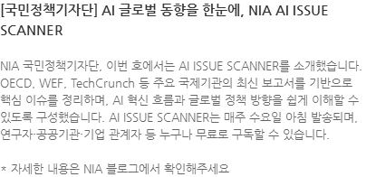 NIA 국민정책기자단, 이번 호에서는 AI ISSUE SCANNER를 소개했습니다. OECD, WEF, TechCrunch 등 주요 국제기관의 최신 보고서를 기반으로 핵심 이슈를 정리하며, AI 혁신 흐름과 글로벌 정책 방향을 쉽게 이해할 수 있도록 구성했습니다. AI ISSUE SCANNER는 매주 수요일 아침 발송되며, 연구자·공공기관·기업 관계자 등 누구나 무료로 구독할 수 있습니다. * 자세한 내용은 NIA 블로그에서 확인해주세요