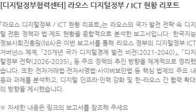 「라오스 디지털정부 / ICT 현황 리포트」는 라오스의 국가 발전 전략 속 디지털 전환 정책과 법·제도 현황을 종합적으로 분석한 보고서입니다. 한국지능정보사회진흥원(NIA)은 이번 보고서를 통해 라오스 정부의 디지털정부·ICT 거버넌스 체계, 「20개년 국가 디지털경제 발전 비전(2021–2040)」, 「디지털정부 전략(2026–2035)」 등 주요 정책의 추진 방향을 체계적으로 정리했습니다. 또한 전자거래법·전자서명법·사이버보안법 등 핵심 법제의 주요 내용과 과제를 분석하고, 디지털 인프라·인력 강화 및 한–라오스 간 협력 확대의 방향을 제시했습니다. ※ 자세한 내용은 링크의 보고서를 참조해 주세요