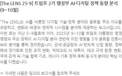 「The LENS」는 AI를 비롯한 디지털 기술·정책 분야의 글로벌 주요 이슈를 조망하고, 변화의 배경과 정책적 시사점을 분석해 제공하는 보고서입니다. 이번 호는 지난 5~8월호에 이어, 2025년 9~10월 트럼프 대통령의 행정명령과 주요 정책이 AI·디지털 분야 전반에 미친 영향을 5개 글로벌 언론사 보도 분석을 통해 정리했습니다. 관세·공급망과 AI·반도체 산업 동향, 정부 폐쇄 장기화로 인한 조직 변화, 빅테크의 AI 재투자, 테크 규제 환경 변화, 국제 관계 속 기술 협력 기조, 에너지·기후 정책 후퇴 등 6개 분야의 핵심 이슈를 다뤘습니다. ※ 자세한 내용은 링크의 보고서를 참조해 주세요