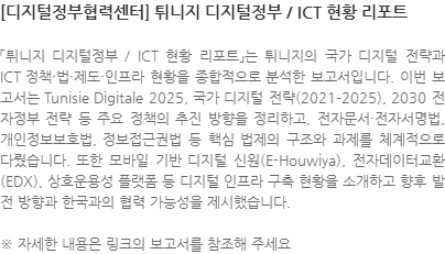 「튀니지 디지털정부 / ICT 현황 리포트」는 튀니지의 국가 디지털 전략과 ICT 정책·법·제도·인프라 현황을 종합적으로 분석한 보고서입니다. 이번 보고서는 Tunisie Digitale 2025, 국가 디지털 전략(2021–2025), 2030 전자정부 전략 등 주요 정책의 추진 방향을 정리하고, 전자문서·전자서명법, 개인정보보호법, 정보접근권법 등 핵심 법제의 구조와 과제를 체계적으로 다뤘습니다. 또한 모바일 기반 디지털 신원(E-Houwiya), 전자데이터교환(EDX), 상호운용성 플랫폼 등 디지털 인프라 구축 현황을 소개하고 향후 발전 방향과 한국과의 협력 가능성을 제시했습니다. ※ 자세한 내용은 링크의 보고서를 참조해 주세요