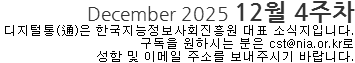 December 2025 12월 4주차 디지털통(通)은 한국지능정보사회진흥원 대표 소식지입니다. 구독을 원하시는 분은 cst@nia.or.kr로 성함 및 이메일 주소를 보내주시기 바랍니다. 