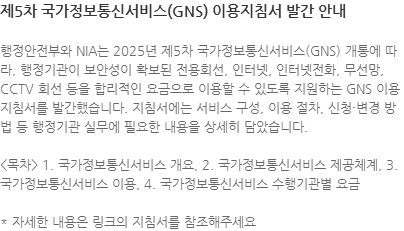 행정안전부와 NIA는 2025년 제5차 국가정보통신서비스(GNS) 개통에 따라, 행정기관이 보안성이 확보된 전용회선, 인터넷, 인터넷전화, 무선망, CCTV 회선 등을 합리적인 요금으로 이용할 수 있도록 지원하는 GNS 이용지침서를 발간했습니다. 지침서에는 서비스 구성, 이용 절차, 신청·변경 방법 등 행정기관 실무에 필요한 내용을 상세히 담았습니다. <목차> 1. 국가정보통신서비스 개요, 2. 국가정보통신서비스 제공체계, 3. 국가정보통신서비스 이용, 4. 국가정보통신서비스 수행기관별 요금 * 자세한 내용은 링크의 지침서를 참조해주세요
