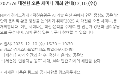 NIA와 경기도경제과학진흥원은 AI 기술 확산 속에서 인간 중심의 공존 방안과 윤리적 활용 방향을 논의하기 위해「2025 AI 대전환 오픈 세미나」를 개최합니다. 이번 세미나는 혁신·윤리를 주제로 한 전문가 강연과 질의응답으로 구성되며, AI에 관심 있는 누구나 참여할 수 있습니다. o 일시: 2025. 12. 10.(수) 16:30 ~ 19:30 o 장소: 경기스타트업캠퍼스 창업라운지(2층)  - [세션1] AI와 인간의 한 수: 혁신과 윤리의 공존법  - [세션2] 인공지능 동료 시대, AI와 인간 가치의 해답을 찾다 * 자세한 내용은 링크의 공지사항을 참조해주세요