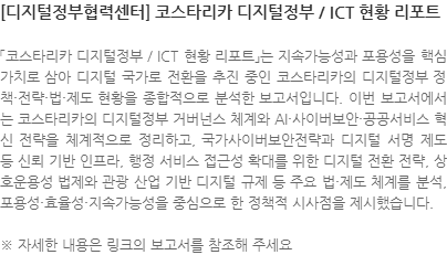 「코스타리카 디지털정부 / ICT 현황 리포트」는 지속가능성과 포용성을 핵심 가치로 삼아 디지털 국가로 전환을 추진 중인 코스타리카의 디지털정부 정책·전략·법·제도 현황을 종합적으로 분석한 보고서입니다. 이번 보고서에서는 코스타리카의 디지털정부 거버넌스 체계와 AI·사이버보안·공공서비스 혁신 전략을 체계적으로 정리하고, 국가사이버보안전략과 디지털 서명 제도 등 신뢰 기반 인프라, 행정 서비스 접근성 확대를 위한 디지털 전환 전략, 상호운용성 법제와 관광 산업 기반 디지털 규제 등 주요 법·제도 체계를 분석, 포용성·효율성·지속가능성을 중심으로 한 정책적 시사점을 제시했습니다. ※ 자세한 내용은 링크의 보고서를 참조해 주세요