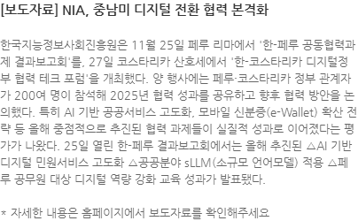 한국지능정보사회진흥원은 11월 25일 페루 리마에서 한-페루 공동협력과제 결과보고회를, 27일 코스타리카 산호세에서 한-코스타리카 디지털정부 협력 테크 포럼을 개최했다. 양 행사에는 페루·코스타리카 정부 관계자가 200여 명이 참석해 2025년 협력 성과를 공유하고 향후 협력 방안을 논의했다. 특히 AI 기반 공공서비스 고도화, 모바일 신분증(e-Wallet) 확산 전략 등 올해 중점적으로 추진된 협력 과제들이 실질적 성과로 이어졌다는 평가가 나왔다. 25일 열린 한-페루 결과보고회에서는 올해 추진된 △AI 기반 디지털 민원서비스 고도화 △공공분야 sLLM(소규모 언어모델) 적용 △페루 공무원 대상 디지털 역량 강화 교육 성과가 발표됐다.  * 자세한 내용은 홈페이지에서 보도자료를 확인해주세요