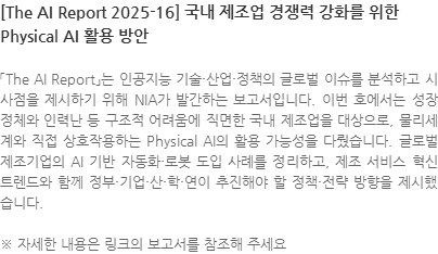 「The AI Report」는 인공지능 기술·산업·정책의 글로벌 이슈를 분석하고 시사점을 제시하기 위해 NIA가 발간하는 보고서입니다. 이번 호에서는 성장 정체와 인력난 등 구조적 어려움에 직면한 국내 제조업을 대상으로, 물리세계와 직접 상호작용하는 Physical AI의 활용 가능성을 다뤘습니다. 글로벌 제조기업의 AI 기반 자동화·로봇 도입 사례를 정리하고, 제조 서비스 혁신 트렌드와 함께 정부·기업·산·학·연이 추진해야 할 정책·전략 방향을 제시했습니다. ※ 자세한 내용은 링크의 보고서를 참조해 주세요