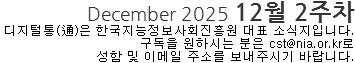 December 2025 12월 2주차 디지털통(通)은 한국지능정보사회진흥원 대표 소식지입니다. 구독을 원하시는 분은 cst@nia.or.kr로 성함 및 이메일 주소를 보내주시기 바랍니다. 