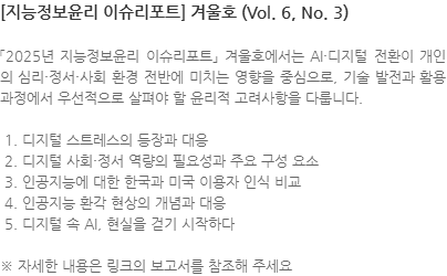 「2025년 지능정보윤리 이슈리포트」 겨울호에서는 AI·디지털 전환이 개인의 심리·정서·사회 환경 전반에 미치는 영향을 중심으로, 기술 발전과 활용 과정에서 우선적으로 살펴야 할 윤리적 고려사항을 다룹니다.  1. 디지털 스트레스의 등장과 대응  2. 디지털 사회·정서 역량의 필요성과 주요 구성 요소  3. 인공지능에 대한 한국과 미국 이용자 인식 비교  4. 인공지능 환각 현상의 개념과 대응  5. 디지털 속 AI, 현실을 걷기 시작하다 ※ 자세한 내용은 링크의 보고서를 참조해 주세요