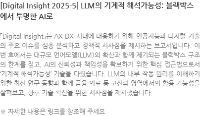 「Digital Insight」는 AX·DX 시대에 대응하기 위해 인공지능과 디지털 기술의 주요 이슈를 심층 분석하고 정책적 시사점을 제시하는 보고서입니다. 이번 호에서는 대규모 언어모델(LLM)의 확산과 함께 제기되는 블랙박스 구조의 한계를 짚고, AI의 신뢰성과 책임성을 확보하기 위한 핵심 접근법으로서 기계적 해석가능성 기술을 다뤘습니다. LLM의 내부 작동 원리를 이해하기 위한 최신 연구 동향과 함께 금융·의료 등 고신뢰 영역에서의 활용 가능성을 살펴보고, 향후 기술 확산을 위한 시사점을 제시했습니다. ※ 자세한 내용은 링크를 참조해 주세요