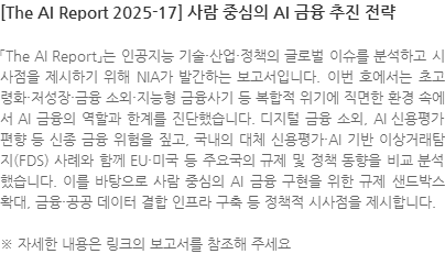「The AI Report」는 인공지능 기술·산업·정책의 글로벌 이슈를 분석하고 시사점을 제시하기 위해 NIA가 발간하는 보고서입니다. 이번 호에서는 초고령화·저성장·금융 소외·지능형 금융사기 등 복합적 위기에 직면한 환경 속에서 AI 금융의 역할과 한계를 진단했습니다. 디지털 금융 소외, AI 신용평가 편향 등 신종 금융 위험을 짚고, 국내의 대체 신용평가·AI 기반 이상거래탐지(FDS) 사례와 함께 EU·미국 등 주요국의 규제 및 정책 동향을 비교 분석했습니다. 이를 바탕으로 사람 중심의 AI 금융 구현을 위한 규제 샌드박스 확대, 금융·공공 데이터 결합 인프라 구축 등 정책적 시사점을 제시합니다. ※ 자세한 내용은 링크의 보고서를 참조해 주세요