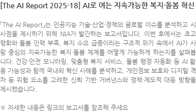 「The AI Report」는 인공지능 기술·산업·정책의 글로벌 이슈를 분석하고 시사점을 제시하기 위해 NIA가 발간하는 보고서입니다. 이번 호에서는 초고령화와 돌봄 인력 부족, 복지 수요 급증이라는 구조적 위기 속에서 AI가 사람 중심의 지속가능한 복지·돌봄 체계를 어떻게 가능하게 하는지를 살펴봅니다. 건강·안전 모니터링, 맞춤형 복지 서비스, 돌봄 행정 자동화 등 AI 활용 가능성과 함께 국내외 혁신 사례를 분석하고, 개인정보 보호와 디지털 격차 등 위험 요소를 고려한 신뢰 기반 거버넌스와 정책·제도적 대응 방향을 제시했습니다. ※ 자세한 내용은 링크의 보고서를 참조해 주세요