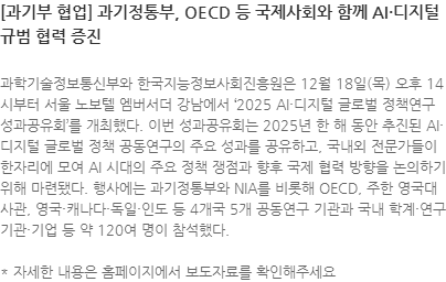 과학기술정보통신부와 한국지능정보사회진흥원은 12월 18일(목) 오후 14시부터 서울 노보텔 엠버서더 강남에서 2025 AI·디지털 글로벌 정책연구 성과공유회를 개최했다. 이번 성과공유회는 2025년 한 해 동안 추진된 AI·디지털 글로벌 정책 공동연구의 주요 성과를 공유하고, 국내외 전문가들이 한자리에 모여 AI 시대의 주요 정책 쟁점과 향후 국제 협력 방향을 논의하기 위해 마련됐다. 행사에는 과기정통부와 NIA를 비롯해 OECD, 주한 영국대사관, 영국·캐나다·독일·인도 등 4개국 5개 공동연구 기관과 국내 학계·연구기관·기업 등 약 120여 명이 참석했다. * 자세한 내용은 홈페이지에서 보도자료를 확인해주세요