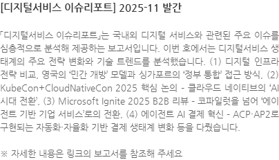「디지털서비스 이슈리포트」는 국내외 디지털 서비스와 관련된 주요 이슈를 심층적으로 분석해 제공하는 보고서입니다. 이번 호에서는 디지털서비스 생태계의 주요 전략 변화와 기술 트렌드를 분석했습니다. (1) 디지털 인프라 전략 비교, 영국의 민간 개방 모델과 싱가포르의 ‘정부 통합’ 접근 방식, (2) KubeCon+CloudNativeCon 2025 핵심 논의 – 클라우드 네이티브의 AI 시대 전환, (3) Microsoft Ignite 2025 B2B 리뷰 – 코파일럿을 넘어 에이전트 기반 기업 서비스로의 전환, (4) 에이전트 AI 결제 혁신 – ACP·AP2로 구현되는 자동화·자율화 기반 결제 생태계 변화 등을 다뤘습니다. ※ 자세한 내용은 링크의 보고서를 참조해 주세요