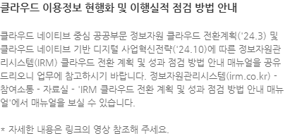 클라우드 네이티브 중심 공공부문 정보자원 클라우드 전환계획(24.3) 및 클라우드 네이티브 기반 디지털 사업혁신전략(24.10)에 따른 정보자원관리시스템(IRM) 클라우드 전환 계획 및 성과 점검 방법 안내 매뉴얼을 공유드리오니 업무에 참고하시기 바랍니다. 정보자원관리시스템(irm.co.kr) - 참여소통 - 자료실 - IRM 클라우드 전환 계획 및 성과 점검 방법 안내 매뉴얼에서 매뉴얼을 보실 수 있습니다. * 자세한 내용은 링크의 영상 참조해 주세요.