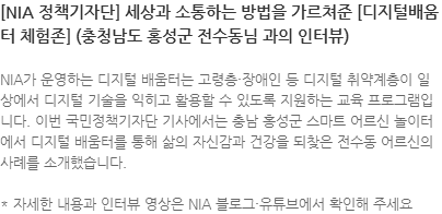NIA가 운영하는 디지털 배움터는 고령층·장애인 등 디지털 취약계층이 일상에서 디지털 기술을 익히고 활용할 수 있도록 지원하는 교육 프로그램입니다. 이번 국민정책기자단 기사에서는 충남 홍성군 스마트 어르신 놀이터에서 디지털 배움터를 통해 삶의 자신감과 건강을 되찾은 전수동 어르신의 사례를 소개했습니다. * 자세한 내용과 인터뷰 영상은 NIA 블로그·유튜브에서 확인해 주세요