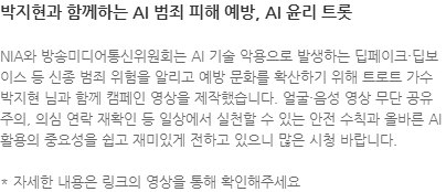 NIA와 방송미디어통신위원회는 AI 기술 악용으로 발생하는 딥페이크·딥보이스 등 신종 범죄 위험을 알리고 예방 문화를 확산하기 위해 트로트 가수 박지현 님과 함께 캠페인 영상을 제작했습니다. 얼굴·음성 영상 무단 공유 주의, 의심 연락 재확인 등 일상에서 실천할 수 있는 안전 수칙과 올바른 AI 활용의 중요성을 쉽고 재미있게 전하고 있으니 많은 시청 바랍니다. * 자세한 내용은 링크의 영상을 통해 확인해주세요