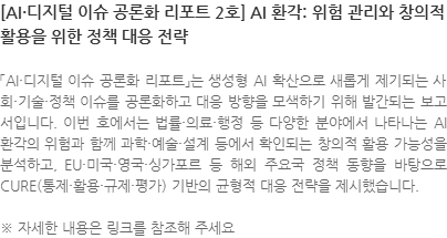 「AI·디지털 이슈 공론화 리포트」는 생성형 AI 확산으로 새롭게 제기되는 사회·기술·정책 이슈를 공론화하고 대응 방향을 모색하기 위해 발간되는 보고서입니다. 이번 호에서는 법률·의료·행정 등 다양한 분야에서 나타나는 AI 환각의 위험과 함께 과학·예술·설계 등에서 확인되는 창의적 활용 가능성을 분석하고, EU·미국·영국·싱가포르 등 해외 주요국 정책 동향을 바탕으로 CURE(통제·활용·규제·평가) 기반의 균형적 대응 전략을 제시했습니다. ※ 자세한 내용은 링크를 참조해 주세요