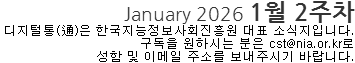 January 2026 1월 2주차 디지털통(通)은 한국지능정보사회진흥원 대표 소식지 입니다. 구독을 원하시는 분은 cst@nia.or.kr로 성함 및 이메일 주소를 보내주시기 바랍니다.