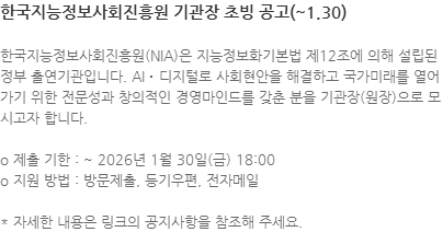 한국지능정보사회진흥원(NIA)은 지능정보화기본법 제12조에 의해 설립된 정부 출연기관입니다. AI‧디지털로 사회현안을 해결하고 국가미래를 열어가기 위한 전문성과 창의적인 경영마인드를 갖춘 분을 기관장(원장)으로 모시고자 합니다. o 제출 기한 : ~ 2026년 1월 30일(금) 18:00 o 지원 방법 : 방문제출, 등기우편, 전자메일 * 자세한 내용은 링크의 공지사항을 참조해 주세요.