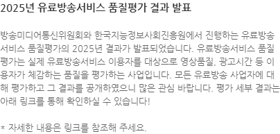 방송미디어통신위원회와 한국지능정보사회진흥원에서 진행하는 유료방송서비스 품질평가의 2025년 결과가 발표되었습니다. 유료방송서비스 품질평가는 실제 유료방송서비스 이용자를 대상으로 영상품질, 광고시간 등 이용자가 체감하는 품질을 평가하는 사업입니다. 모든 유료방송 사업자에 대해 평가하고 그 결과를 공개하였으니 많은 관심 바랍니다. 평가 세부 결과는 아래 링크를 통해 확인하실 수 있습니다! * 자세한 내용은 링크를 참조해 주세요.
