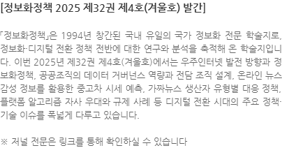 「정보화정책」은 1994년 창간된 국내 유일의 국가 정보화 전문 학술지로, 정보화·디지털 전환 정책 전반에 대한 연구와 분석을 축적해 온 학술지입니다. 이번 2025년 제32권 제4호(겨울호)에서는 우주인터넷 발전 방향과 정보화정책, 공공조직의 데이터 거버넌스 역량과 전담 조직 설계, 온라인 뉴스 감성 정보를 활용한 중고차 시세 예측, 가짜뉴스 생산자 유형별 대응 정책, 플랫폼 알고리즘 자사 우대와 규제 사례 등 디지털 전환 시대의 주요 정책·기술 이슈를 폭넓게 다루고 있습니다. ※ 저널 전문은 링크를 통해 확인하실 수 있습니다