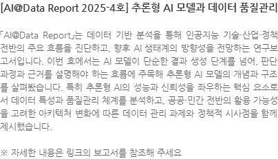 「AI@Data Report」는 데이터 기반 분석을 통해 인공지능 기술·산업·정책 전반의 주요 흐름을 진단하고, 향후 AI 생태계의 방향성을 전망하는 연구보고서입니다. 이번 호에서는 AI 모델이 단순한 결과 생성 단계를 넘어, 판단 과정과 근거를 설명해야 하는 흐름에 주목해 추론형 AI 모델의 개념과 구조를 살펴봤습니다. 특히 추론형 AI의 성능과 신뢰성을 좌우하는 핵심 요소로서 데이터 특성과 품질관리 체계를 분석하고, 공공·민간 전반의 활용 가능성을 고려한 아키텍처 변화에 따른 데이터 관리 과제와 정책적 시사점을 함께 제시했습니다. ※ 자세한 내용은 링크의 보고서를 참조해 주세요