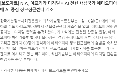 한국지능정보사회진흥원과 과학기술정보통신부는 1월 16일(금) 에티오피아의 수도 아디스아바바에서 정보접근센터 개소식을 열고, 에티오피아와 인공지능‧디지털 협력을 본격화했다. 개소식에는 진흥원 황종성 원장, 에티오피아 혁신기술부 벨레테 몰라장관, 정강 주에티오피아 한국 대사 등 양국 고위급 관계자 60명이 참석하여 에티오피아 정보접근센터의 출범을 축하했다. 에티오피아는 아프리카에서 선도적으로 디지털‧AI를 활용한 국가 아젠다를 제시하고 있는 국가이며, 혁신기술부는 에티오피아의 디지털 전환을 책임지는 주무 부처이다.  * 자세한 내용은 홈페이지에서 보도자료를 확인해주세요
