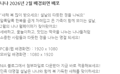 새해 복 많이 받으세요! 설날의 따뜻한 정을 나눠요 알록달록 한복을 곱게 차려입고 온 가족이 함께 모이는 설날,  2월의 냐냐 월페이퍼가 찾아왔어요! 세배하고, 윷놀이하고, 맛있는 떡국을 나누는 냐냐들처럼 소중한 사람들과 따뜻한 정을 나누는 명절 되세요!  PC용(웹 배경화면) : 1920 x 1080 모바일 배경화면 : 1080 x 1920 NIA 블로그에서 첨부파일로 다운받아 지금 바로 적용해보세요! 민족 대명절 설날은 냐냐와 함께 복 가득한 새해를 맞이하세요! 