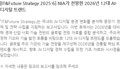 「IT&Future Strategy」는 국내외 AI·디지털 환경 변화를 분석해 중장기 정책 및 전략 수립을 지원하는 보고서입니다. 이번 호에서는 2026년을 대비해 경제·산업·사회·기술 전반의 글로벌 전망 자료를 종합 분석하고, 주요국 정책 기조와 기술 발전 흐름을 바탕으로 12대 AI·디지털 트렌드를 도출했습니다. 글로벌 주요 기관의 기술 전망을 재구성해 2026년을 관통할 핵심 트렌드를 제시하고, 향후 AI·디지털 정책 수립을 위한 기초 자료와 시사점을 담았습니다. ※ 자세한 내용은 링크의 보고서를 참조해 주세요
