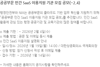 행정안전부와 NIA는 공공부문의 클라우드 기반 업무 혁신을 지원하기 위해「공공부문 민간 SaaS 이용지원 기관 모집 공모」를 추진합니다. 민간 SaaS 활용에 관심 있는 행정·공공기관 및 교육기관의 많은 참여를 바랍니다. o 제출 기한 : ~ 2026년 2월 4일(수) o 제출 방법 : 공문 및 이메일 동시 제출  o 민간 SaaS 이용지원 설명회 안내 - 일시/장소: 2026년 1월 19일(월) 14:00 / 대한상공회의소 국제회의장 - 신청 방법: 참가 신청서 작성 후 이메일 제출 - 접수 기한: ~ 2026년 1월 14일(수)  * 자세한 내용은 홈페이지 공지사항을 확인해주세요