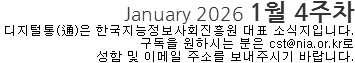 January 2026 1월 4주차 디지털통(通)은 한국지능정보사회진흐으원 대표 소식지입니다. 구독을 원하시는 분은 cst@nia.or.kr로  성함 및 이메일 주소를 보내주시기 바랍니다. 