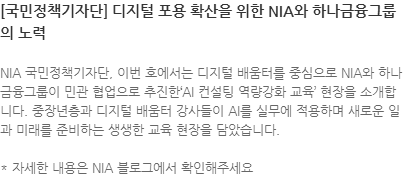 NIA 국민정책기자단, 이번 호에서는 디지털 배움터를 중심으로 NIA와 하나금융그룹이 민관 협업으로 추진한AI 컨설팅 역량강화 교육 현장을 소개합니다. 중장년층과 디지털 배움터 강사들이 AI를 실무에 적용하며 새로운 일과 미래를 준비하는 생생한 교육 현장을 담았습니다. * 자세한 내용은 NIA 블로그에서 확인해주세요