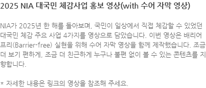 NIA가 2025년 한 해를 돌아보며, 국민이 일상에서 직접 체감할 수 있었던 대국민 체감 주요 사업 4가지를 영상으로 담았습니다. 이번 영상은 배리어프리(Barrier-free) 실현을 위해 수어 자막 영상을 함께 제작했습니다. 조금 더 보기 편하게, 조금 더 친근하게 누구나 불편 없이 볼 수 있는 콘텐츠를 지향합니다.  * 자세한 내용은 링크의 영상을 참조해 주세요.