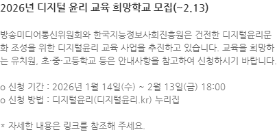 방송미디어통신위원회와 한국지능정보사회진흥원은 건전한 디지털윤리문화 조성을 위한 디지털윤리 교육 사업을 추진하고 있습니다. 교육을 희망하는 유치원, 초·중·고등학교 등은 안내사항을 참고하여 신청하시기 바랍니다. o 신청 기간 : 2026년 1월 14일(수) ~ 2월 13일(금) 18:00 o 신청 방법 : 디지털윤리(디지털윤리.kr) 누리집  * 자세한 내용은 링크를 참조해 주세요.