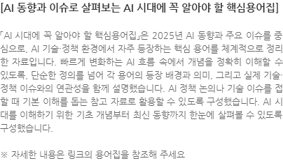 「AI 시대에 꼭 알아야 할 핵심용어집」은 2025년 AI 동향과 주요 이슈를 중심으로, AI 기술·정책 환경에서 자주 등장하는 핵심 용어를 체계적으로 정리한 자료입니다. 빠르게 변화하는 AI 흐름 속에서 개념을 정확히 이해할 수 있도록, 단순한 정의를 넘어 각 용어의 등장 배경과 의미, 그리고 실제 기술·정책 이슈와의 연관성을 함께 설명했습니다. AI 정책 논의나 기술 이슈를 접할 때 기본 이해를 돕는 참고 자료로 활용할 수 있도록 구성했습니다. AI 시대를 이해하기 위한 기초 개념부터 최신 동향까지 한눈에 살펴볼 수 있도록 구성했습니다. ※ 자세한 내용은 링크의 용어집을 참조해 주세요
