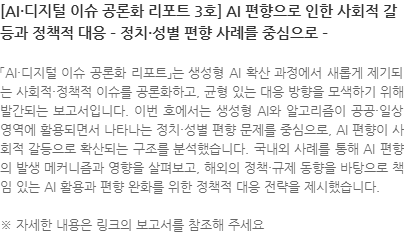 「AI·디지털 이슈 공론화 리포트」는 생성형 AI 확산 과정에서 새롭게 제기되는 사회적·정책적 이슈를 공론화하고, 균형 있는 대응 방향을 모색하기 위해 발간되는 보고서입니다. 이번 호에서는 생성형 AI와 알고리즘이 공공·일상 영역에 활용되면서 나타나는 정치·성별 편향 문제를 중심으로, AI 편향이 사회적 갈등으로 확산되는 구조를 분석했습니다. 국내외 사례를 통해 AI 편향의 발생 메커니즘과 영향을 살펴보고, 해외의 정책·규제 동향을 바탕으로 책임 있는 AI 활용과 편향 완화를 위한 정책적 대응 전략을 제시했습니다. ※ 자세한 내용은 링크의 보고서를 참조해 주세요