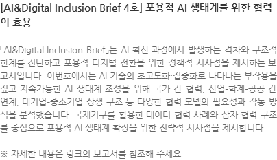 「AI&Digital Inclusion Brief」는 AI 확산 과정에서 발생하는 격차와 구조적 한계를 진단하고 포용적 디지털 전환을 위한 정책적 시사점을 제시하는 보고서입니다. 이번호에서는 AI 기술의 초고도화·집중화로 나타나는 부작용을 짚고 지속가능한 AI 생태계 조성을 위해 국가 간 협력, 산업–학계–공공 간 연계, 대기업–중소기업 상생 구조 등 다양한 협력 모델의 필요성과 작동 방식을 분석했습니다. 국제기구를 활용한 데이터 협력 사례와 삼자 협력 구조를 중심으로 포용적 AI 생태계 확장을 위한 전략적 시사점을 제시합니다. ※ 자세한 내용은 링크의 보고서를 참조해 주세요