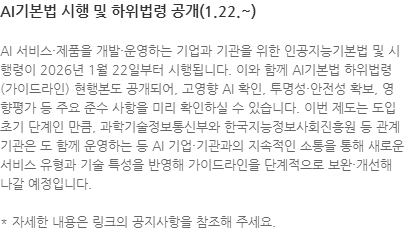 AI 서비스·제품을 개발·운영하는 기업과 기관을 위한 인공지능기본법 및 시행령이 2026년 1월 22일부터 시행됩니다. 이와 함께 AI기본법 하위법령(가이드라인) 현행본도 공개되어, 고영향 AI 확인, 투명성·안전성 확보, 영향평가 등 주요 준수 사항을 미리 확인하실 수 있습니다. 이번 제도는 도입 초기 단계인 만큼, 과학기술정보통신부와 한국지능정보사회진흥원 등 관계 기관은 도 함께 운영하는 등 AI 기업·기관과의 지속적인 소통을 통해 새로운 서비스 유형과 기술 특성을 반영해 가이드라인을 단계적으로 보완·개선해 나갈 예정입니다. * 자세한 내용은 링크의 공지사항을 참조해 주세요.