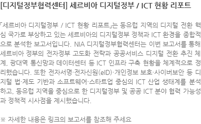 「세르비아 디지털정부 / ICT 현황 리포트」는 동유럽 지역의 디지털 전환 핵심 국가로 부상하고 있는 세르비아의 디지털정부 정책과 ICT 환경을 종합적으로 분석한 보고서입니다. NIA 디지털정부협력센터는 이번 보고서를 통해 세르비아 정부의 전자정부 고도화 전략과 공공서비스 디지털 전환 추진 체계, 광대역 통신망과 데이터센터 등 ICT 인프라 구축 현황을 체계적으로 정리했습니다. 또한 전자서명·전자신원(eID)·개인정보 보호·사이버보안 등 디지털 법·제도 기반과 소프트웨어·스타트업 중심의 ICT 산업 생태계를 분석하고, 동유럽 지역을 중심으로 한 디지털정부 및 공공 ICT 분야 협력 가능성과 정책적 시사점을 제시했습니다. ※ 자세한 내용은 링크의 보고서를 참조해 주세요