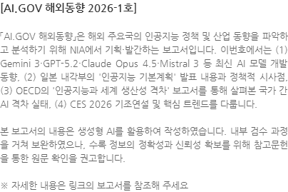 「AI.GOV 해외동향」은 해외 주요국의 인공지능 정책 및 산업 동향을 파악하고 분석하기 위해 NIA에서 기획·발간하는 보고서입니다. 이번호에서는 (1) Gemini 3·GPT-5.2·Claude Opus 4.5·Mistral 3 등 최신 AI 모델 개발 동향, (2) 일본 내각부의 인공지능 기본계획 발표 내용과 정책적 시사점, (3) OECD의 인공지능과 세계 생산성 격차 보고서를 통해 살펴본 국가 간 AI 격차 실태, (4) CES 2026 기조연설 및 핵심 트렌드를 다룹니다. 본 보고서의 내용은 생성형 AI를 활용하여 작성하였습니다. 내부 검수 과정을 거쳐 보완하였으나, 수록 정보의 정확성과 신뢰성 확보를 위해 참고문헌을 통한 원문 확인을 권고합니다.  ※ 자세한 내용은 링크의 보고서를 참조해 주세요